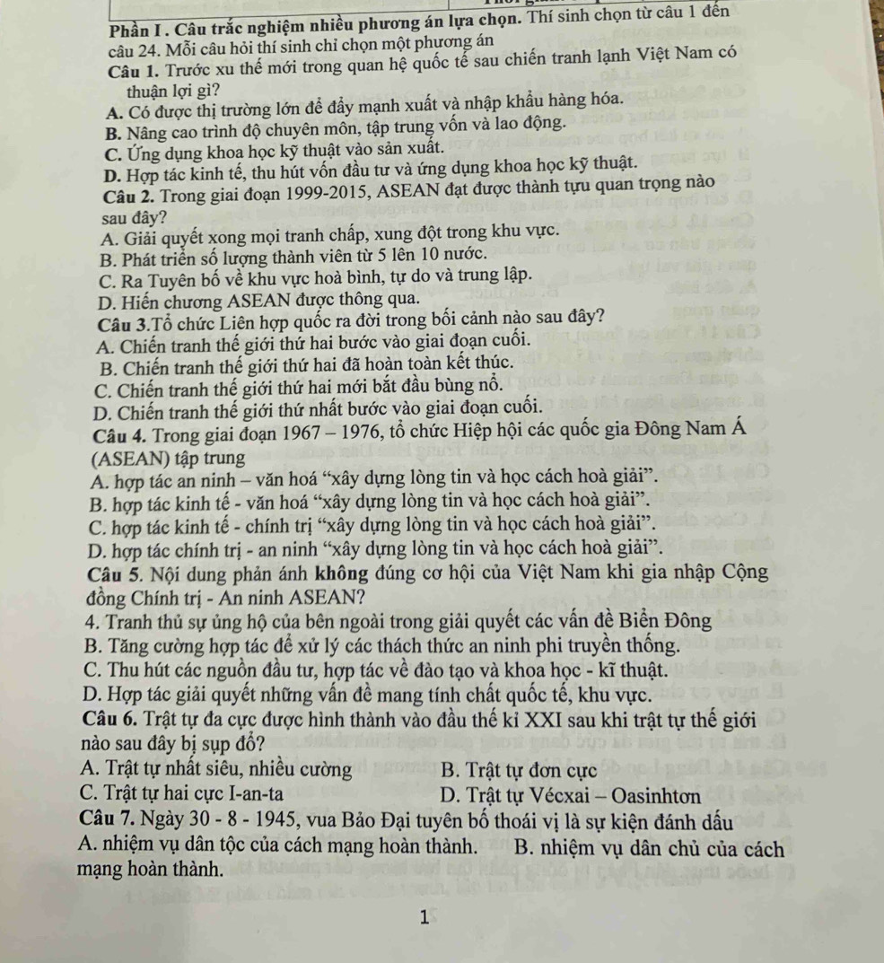 Phần I . Câu trắc nghiệm nhiều phương án lựa chọn. Thí sinh chọn từ câu 1 đến
câu 24. Mỗi câu hỏi thí sinh chỉ chọn một phương án
Câu 1. Trước xu thế mới trong quan hệ quốc tế sau chiến tranh lạnh Việt Nam có
thuận lợi gì?
A. Có được thị trường lớn để đẩy mạnh xuất và nhập khẩu hàng hóa.
B. Nâng cao trình độ chuyên môn, tập trung vốn và lao động.
C. Ứng dụng khoa học kỹ thuật vào sản xuât.
D. Hợp tác kinh tế, thu hút vốn đầu tư và ứng dụng khoa học kỹ thuật.
Câu 2. Trong giai đoạn 1999-2015, ASEAN đạt được thành tựu quan trọng nào
sau đây?
A. Giải quyết xong mọi tranh chấp, xung đột trong khu vực.
B. Phát triển số lượng thành viên từ 5 lên 10 nước.
C. Ra Tuyên bố về khu vực hoà bình, tự do và trung lập.
D. Hiến chương ASEAN được thông qua.
Câu 3.Tổ chức Liên hợp quốc ra đời trong bối cảnh nào sau đây?
A. Chiến tranh thế giới thứ hai bước vào giai đoạn cuối.
B. Chiến tranh thế giới thứ hai đã hoàn toàn kết thúc.
C. Chiến tranh thế giới thứ hai mới bắt đầu bùng nổ.
D. Chiến tranh thế giới thứ nhất bước vào giai đoạn cuối.
Câu 4. Trong giai đoạn 1967 - 1976, tổ chức Hiệp hội các quốc gia Đông Nam Á
(ASEAN) tập trung
A. hợp tác an ninh - văn hoá “xây dựng lòng tin và học cách hoà giải”.
B. hợp tác kinh tế - văn hoá “xây dựng lòng tin và học cách hoà giải”.
C. hợp tác kinh tế - chính trị “xây dựng lòng tin và học cách hoà giải”.
D. hợp tác chính trị - an ninh “xây dựng lòng tin và học cách hoà giải”.
Câu 5. Nội dung phản ánh không đúng cơ hội của Việt Nam khi gia nhập Cộng
đồng Chính trị - An ninh ASEAN?
4. Tranh thủ sự ủng hộ của bên ngoài trong giải quyết các vấn đề Biển Đông
B. Tăng cường hợp tác để xử lý các thách thức an ninh phi truyền thống.
C. Thu hút các nguồn đầu tư, hợp tác về đào tạo và khoa học - kĩ thuật.
D. Hợp tác giải quyết những vấn đề mang tính chất quốc tế, khu vực.
Câu 6. Trật tự đa cực được hình thành vào đầu thế kỉ XXI sau khi trật tự thế giới
nào sau đây bị sụp đổ?
A. Trật tự nhất siêu, nhiều cường  B. Trật tự đơn cực
C. Trật tự hai cực I-an-ta  D. Trật tự Vécxai - Oasinhtơn
Câu 7. Ngày 30 - 8 - 1945, vua Bảo Đại tuyên bố thoái vị là sự kiện đánh dấu
A. nhiệm vụ dân tộc của cách mạng hoàn thành.  B. nhiệm vụ dân chủ của cách
mạng hoàn thành.
1