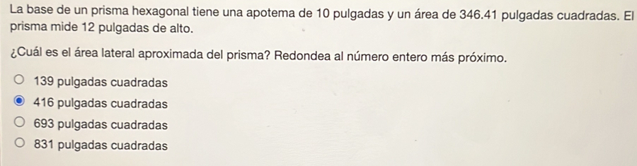 La base de un prisma hexagonal tiene una apotema de 10 pulgadas y un área de 346.41 pulgadas cuadradas. El
prisma mide 12 pulgadas de alto.
¿Cuál es el área lateral aproximada del prisma? Redondea al número entero más próximo.
139 pulgadas cuadradas
416 pulgadas cuadradas
693 pulgadas cuadradas
831 pulgadas cuadradas