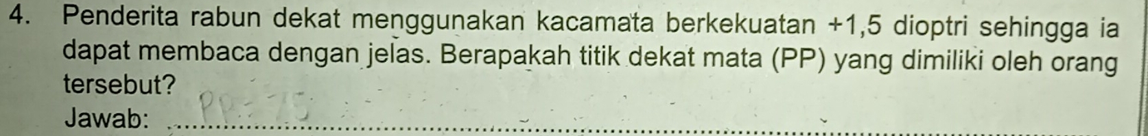 Penderita rabun dekat menggunakan kacamata berkekuatan +1,5 dioptri sehingga ia 
dapat membaca dengan jelas. Berapakah titik dekat mata (PP) yang dimiliki oleh orang 
tersebut? 
Jawab:_