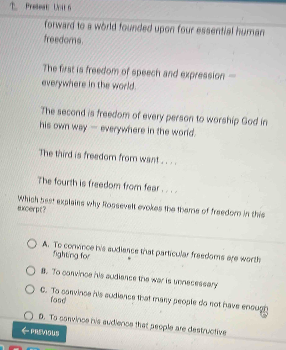 Pretest: Unit 6
forward to a world founded upon four essential human 
freedoms.
The first is freedom of speech and expression —
everywhere in the world.
The second is freedom of every person to worship God in
his own way — everywhere in the world.
The third is freedom from want . . . .
The fourth is freedom from fear . . . .
Which best explains why Roosevelt evokes the theme of freedom in this
excerpt?
A. To convince his audience that particular freedoms are worth
fighting for
B. To convince his audience the war is unnecessary
C. To convince his audience that many people do not have enough
food
D. To convince his audience that people are destructive
PREVIOUS