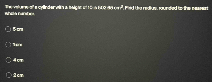 The volume of a cylinder with a height of 10 is 502.65cm^3. Find the radius, rounded to the nearest
whole number.
5 cm
1cm
4 cm
2 cm