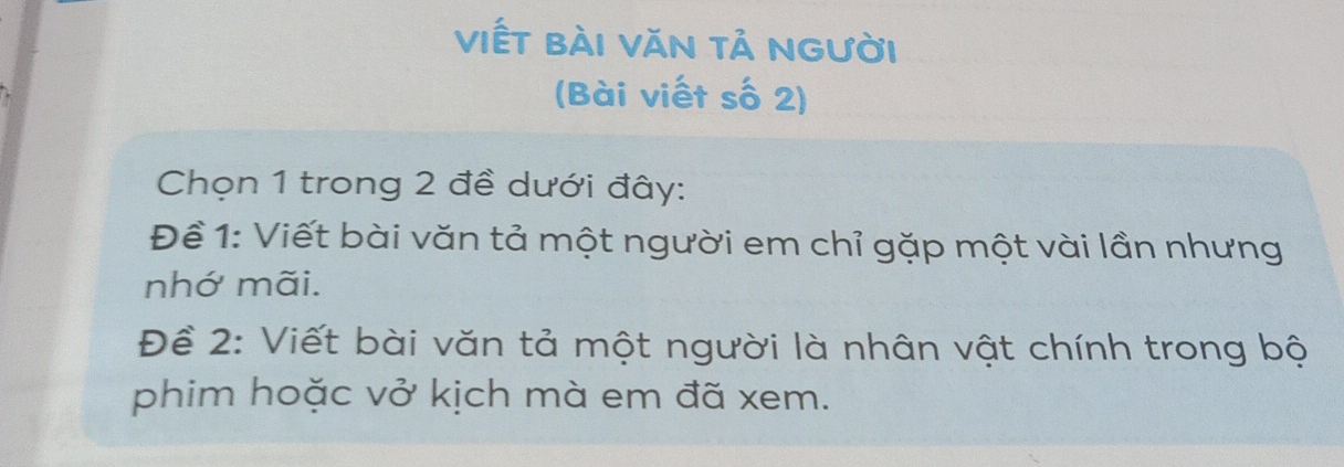 viết bài văn tả người 
(Bài viết số 2) 
Chọn 1 trong 2 đề dưới đây: 
Đềể 1: Viết bài văn tả một người em chỉ gặp một vài lần nhưng 
nhớ mãi. 
Để 2: Viết bài văn tả một người là nhân vật chính trong bộ 
phim hoặc vở kịch mà em đã xem.