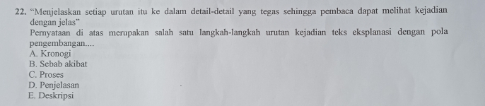 “Menjelaskan setiap urutan itu ke dalam detail-detail yang tegas sehingga pembaca dapat melihat kejadian
dengan jelas”
Pernyataan di atas merupakan salah satu langkah-langkah urutan kejadian teks eksplanasi dengan pola
pengembangan....
A. Kronogi
B. Sebab akibat
C. Proses
D. Penjelasan
E. Deskripsi