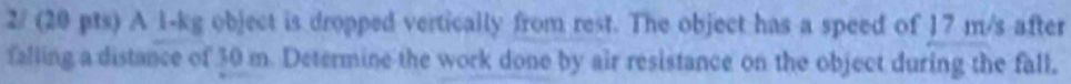 2/ (20 pts) A 1-kg object is dropped vertically from rest. The object has a speed of 17 m/s after 
falling a distance of 30 m. Determine the work done by air resistance on the object during the fall,