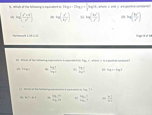 Which of the following is equivalent to 3log x-2log y+ 1/2 log 16 , where x and y are positive constants?
(A) log ( (x^3+4)/y^2 ) (B) log ( x^3/4y^2 ) (C) log ( 4x^3/y^2 ) (D) log ( 8x^3/y^2 )
Homework 2.10-2.15 Page 4 of 18
10. Which of the following expressions is equivalent to log _4x , where x is a positive constant?
(A) 5log x (B)  log 5/log x  (C)  log x/log 5  (D) log x-log 5
11 Which of the following expressions is equivalent to log _57?
(A) ln 7-ln 3 (B) frac log _510log _510 C frac log _m3log _m7 (D)  ln 7/ln 3 