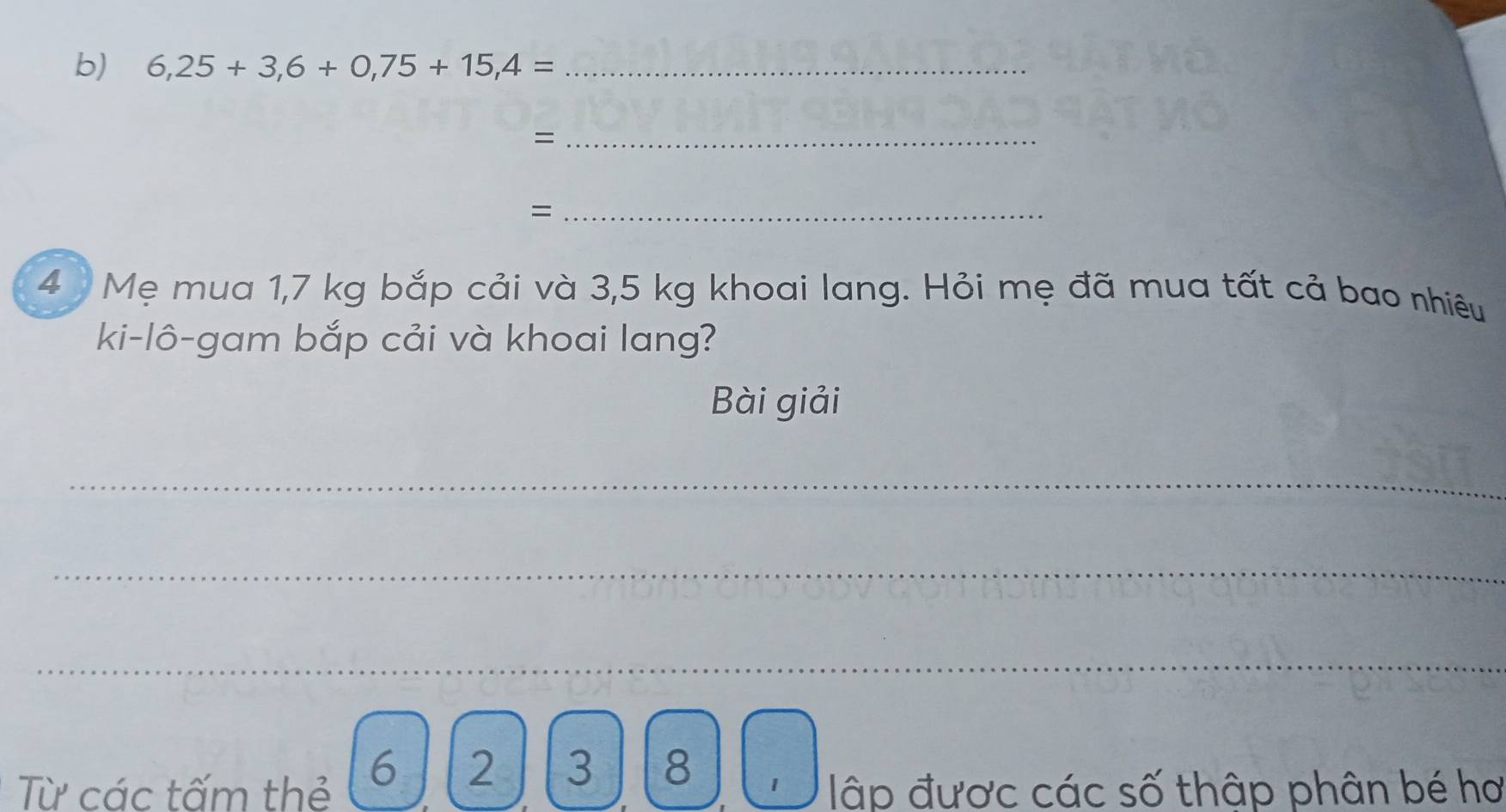 6,25+3,6+0,75+15,4= _ 
_= 
_= 
4 Mẹ mua 1,7 kg bắp cải và 3,5 kg khoai lang. Hỏi mẹ đã mua tất cả bao nhiêu 
ki-lô-gam bắp cải và khoai lang? 
Bài giải 
_ 
_ 
_ 
Từ các tấm thẻ 6 ] 2 | 3 8 
1 lập được các số thập phân bé hơ