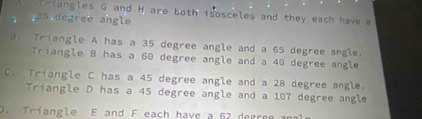 An Triangles G and H are both isosceles and they each have a
35 degree angle
B. Triangle A has a 35 degree angle and a 65 degree angle.
Triangle B has a 60 degree angle and a 40 degree angle
C. Triangle C has a 45 degree angle and a 28 degree angle.
Triangle D has a 45 degree angle and a 107 degree angle
D. Triangle E and F each have a 62 degree and