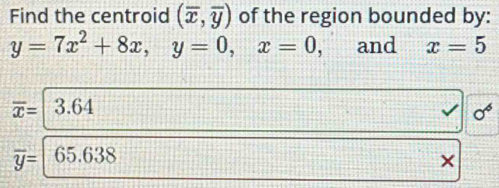 Find the centroid (overline x,overline y) of the region bounded by:
y=7x^2+8x, y=0, x=0 and x=5
overline x= 3.64 0^6
overline y= 65.63 a
×