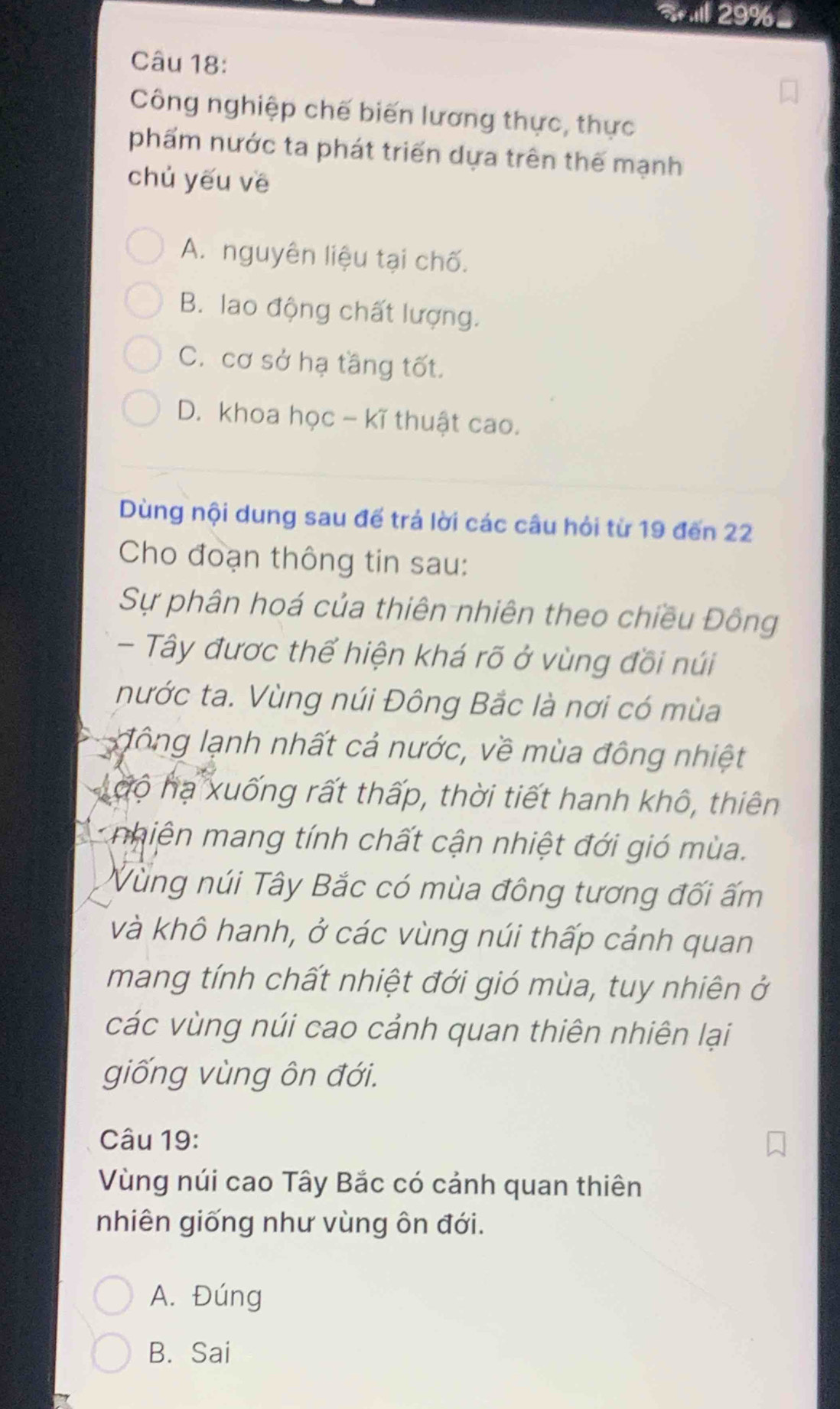 Il 29% =
Câu 18:
Công nghiệp chế biến lương thực, thực
phẩm nước ta phát triển dựa trên thế mạnh
chủ yếu vē
A. nguyên liệu tại chố.
B. lao động chất lượng.
C. cơ sở hạ tầng tốt.
D. khoa học - kĩ thuật cao.
Dùng nội dung sau đế trá lời các câu hỏi từ 19 đến 22
Cho đoạn thông tin sau:
Sự phân hoá của thiên nhiên theo chiều Đông
- Tây được thể hiện khá rõ ở vùng đồi núi
nước ta. Vùng núi Đông Bắc là nơi có mùa
đ ông lạnh nhất cả nước, về mùa đông nhiệt
độ hạ xuống rất thấp, thời tiết hanh khô, thiên
nhiện mang tính chất cận nhiệt đới gió mùa.
Vùng núi Tây Bắc có mùa đông tương đối ấm
và khô hanh, ở các vùng núi thấp cảnh quan
mang tính chất nhiệt đới gió mùa, tuy nhiên ở
các vùng núi cao cảnh quan thiên nhiên lại
giống vùng ôn đới.
Câu 19:
Vùng núi cao Tây Bắc có cảnh quan thiên
nhiên giống như vùng ôn đới.
A. Đúng
B. Sai