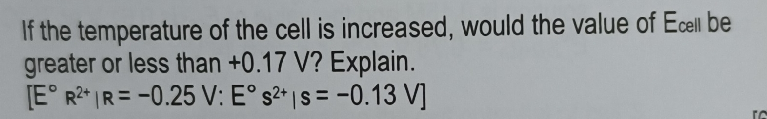 If the temperature of the cell is increased, would the value of Ecel be 
greater or less than +0.17 V? Explain.
[E°R^(2+)|R=-0.25V:E°s^(2+)|s=-0.13V]