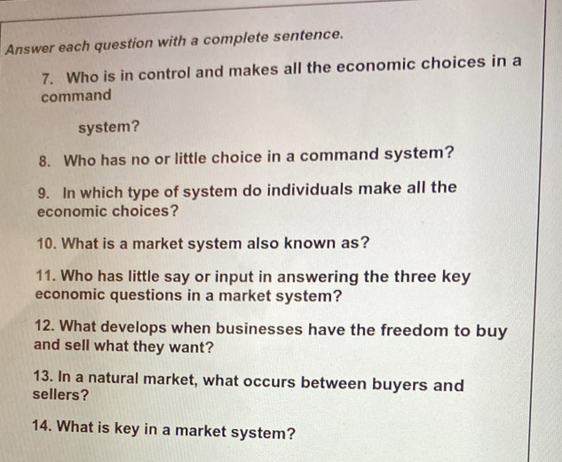 Answer each question with a complete sentence. 
7. Who is in control and makes all the economic choices in a 
command 
system? 
8. Who has no or little choice in a command system? 
9. In which type of system do individuals make all the 
economic choices? 
10. What is a market system also known as? 
11. Who has little say or input in answering the three key 
economic questions in a market system? 
12. What develops when businesses have the freedom to buy 
and sell what they want? 
13. In a natural market, what occurs between buyers and 
sellers? 
14. What is key in a market system?