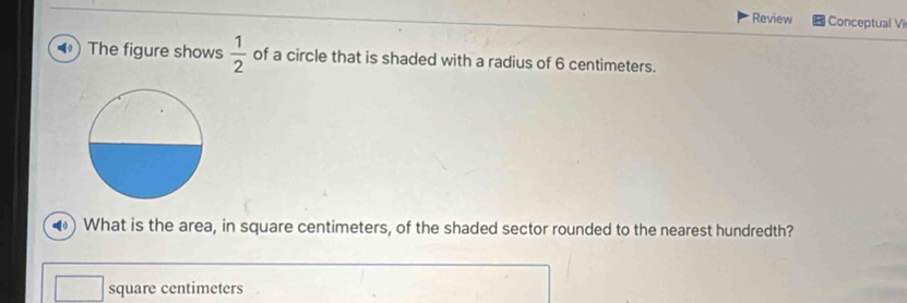 Review Conceptual Vi 
) The figure shows  1/2  of a circle that is shaded with a radius of 6 centimeters. 
What is the area, in square centimeters, of the shaded sector rounded to the nearest hundredth?
square centimeters