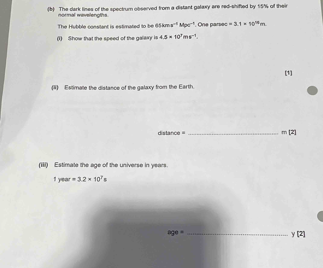 The dark lines of the spectrum observed from a distant galaxy are red-shifted by 15% of their 
normal wavelengths. 
The Hubble constant is estimated to be 65kms^(-1)Mpc^(-1). One parsec =3.1* 10^(16)m. 
(i) Show that the speed of the galaxy is 4.5* 10^7ms^(-1). 
[1] 
(ii) Estimate the distance of the galaxy from the Earth.
distance = _  m[2]
(iii) Estimate the age of the universe in years. 
1 year =3.2* 10^7s
_ age=
y[2]