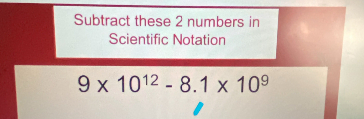 Subtract these 2 numbers in 
Scientific Notation
9* 10^(12)-8.1* 10^9