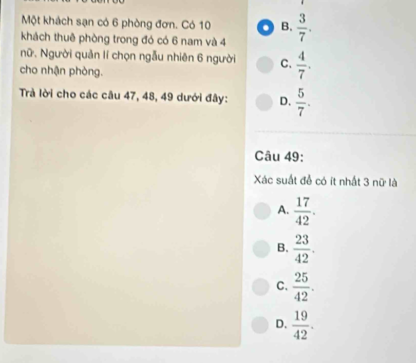 Một khách sạn có 6 phòng đơn. Có 10
B.  3/7 . 
khách thuê phòng trong đó có 6 nam và 4
Nữ. Người quản lí chọn ngẫu nhiên 6 người C、  4/7 . 
cho nhận phòng.
Trả lời cho các câu 47, 48, 49 dưới đây: D、  5/7 . 
Câu 49:
Xác suất để có ít nhất 3 nữ là
A.  17/42 .
B.  23/42 .
C.  25/42 .
D.  19/42 .