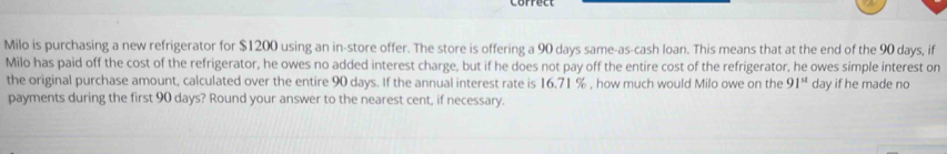 Milo is purchasing a new refrigerator for $1200 using an in-store offer. The store is offering a 90 days same-as-cash loan. This means that at the end of the 90 days, if 
Milo has paid off the cost of the refrigerator, he owes no added interest charge, but if he does not pay off the entire cost of the refrigerator, he owes simple interest on 
the original purchase amount, calculated over the entire 90 days. If the annual interest rate is 16.71 % , how much would Milo owe on the 91^(st) day if he made no 
payments during the first 90 days? Round your answer to the nearest cent, if necessary.