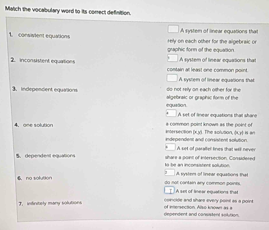 Match the vocabulary word to its correct definition.
A system of linear equations that
1. consistent equations
rely on each other for the algebraic or
graphic form of the equation.
2. inconsistent equations A system of linear equations that
contain at least one common point.
A system of linear equations that
3. independent equations do not rely on each other for the
algebraic or graphic form of the
equation.
4 A set of linear equations that share
4. one solution a common point known as the point of
intersection (x, y). The solution, (x,y is an
independent and consistent solution.
6 A set of parallel lines that will never
5. dependent equations share a point of intersection. Considered
to be an inconsistent solution.
2 A system of linear equations that
6. no solution
do not contain any common points.
A set of linear equations that
coincide and share every point as a point
7. infinitely many solutions of intersection. Also known as a
dependent and consistent solution.