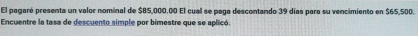 El pagaré presenta un valor nominal de $85,000.00 El cual se paga descontando 39 días para su vencimiento en $65,500. 
Encuentre la tasa de descuento simple por bimestre que se aplicó.