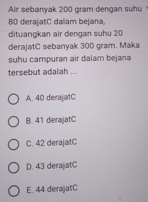 Air sebanyak 200 gram dengan suhu *
80 derajatC dalam bejana,
dituangkan air dengan suhu 20
derajatC sebanyak 300 gram. Maka
suhu campuran air dalam bejana
tersebut adalah ...
A. 40 derajatC
B. 41 derajatC
C. 42 derajatC
D. 43 derajatC
E. 44 derajatC