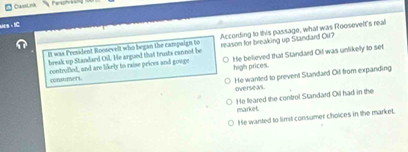 ClassLink Paraphrasing 10
ics - IC
It was President Roosevelt who began the campaign to According to this passage, what was Roosevelt's real
break up Standard Oil. He argued that trusts cannot be reason for breaking up Standard Oil?
controlled, and are likely to raise prices and gouge He believed that Standard Oil was unlikely to set
consumers. high prices.
He wanted to prevent Standard Oil from expanding
overseas.
He feared the control Standard Oil had in the
market.
He wanted to limit consumer choices in the market.