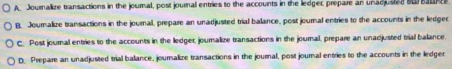 A. Journalize transactions in the journal, post journal entries to the accounts in the ledger, prepare an unadjusted tral balance.
B Journalize transactions in the journal, prepare an unadjusted trial balance, post journal entries to the accounts in the ledger.
C. Post journal entries to the accounts in the ledger, journalize transactions in the journal, prepare an unadjusted trial balance.
D. Prepare an unadjusted trial balance, journalize transactions in the journal, post journal entries to the accounts in the ledger.