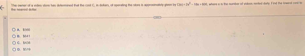 The owner of a video store has determined that the cost C, in dollars, of operating the store is approximately given by C(x)=2x^2-18x+600 , where x is the number of videos rented daily. Find the lowest cost to
the nearest dollar.
A. $560
B. $641
C. $438
D. $510