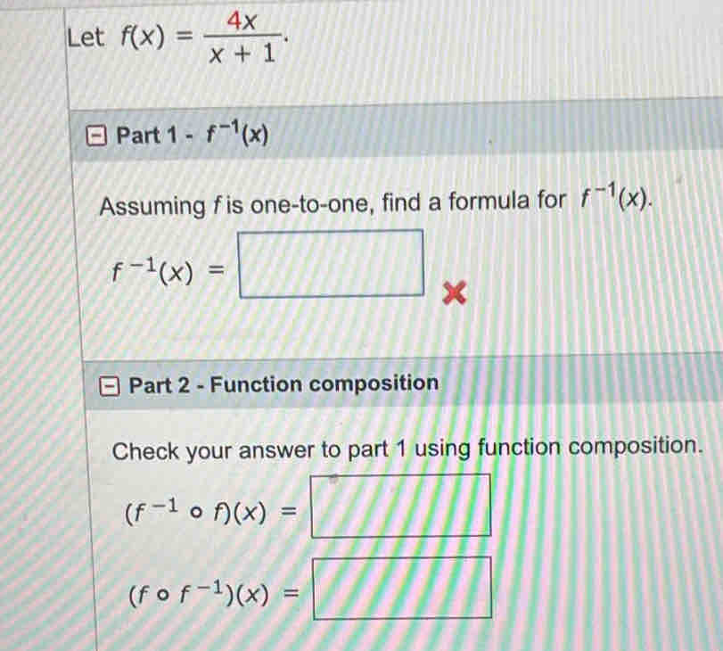 Let f(x)= 4x/x+1 . 
Part 1-f^(-1)(x)
Assuming f is one-to-one, find a formula for f^(-1)(x).
f^(-1)(x)=□
Part 2 - Function composition 
Check your answer to part 1 using function composition.
(f^(-1)circ f)(x)=□
(fcirc f^(-1))(x)=□