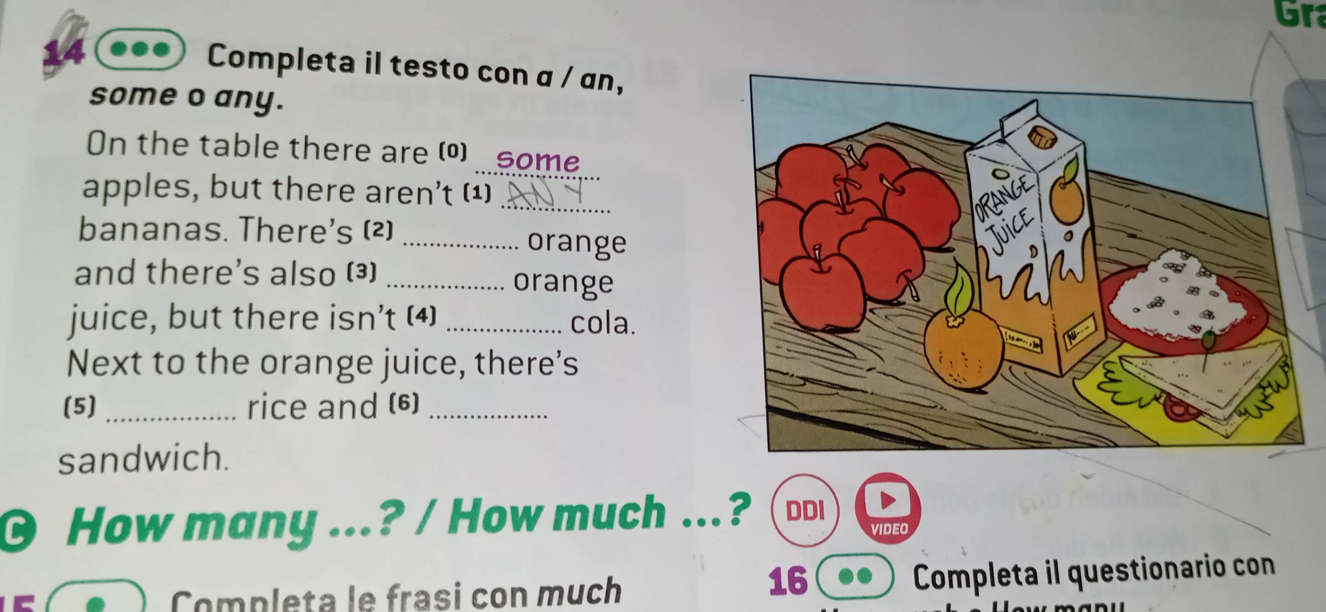 Gr 
Completa il testo con α / an, 
some o any. 
_ 
On the table there are () some 
_ 
apples, but there aren't (¹) 
bananas. There's (2)_ 
orange 
and there's also (3) _orange 
juice, but there isn’t (4) _cola. 
Next to the orange juice, there's 
(5) _rice and (6)_ 
sandwich. 
0 How many ...? / How much ...? DDI 
vIdEO 
Completa le frasi con much 
16 
Completa il questionario con