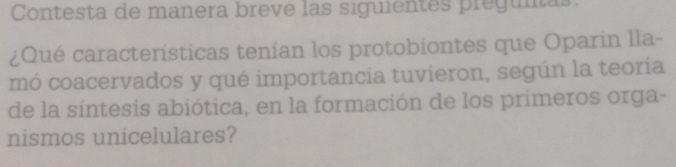 Contesta de manera breve las siguientes pregunas 
¿Qué características tenían los protobiontes que Oparin lla- 
mó coacervados y qué importancia tuvieron, según la teoría 
de la síntesis abiótica, en la formación de los primeros orga- 
nismos unicelulares?