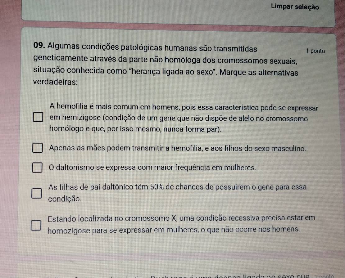 Limpar seleção
09. Algumas condições patológicas humanas são transmitidas 1 ponto
geneticamente através da parte não homóloga dos cromossomos sexuais,
situação conhecida como “herança ligada ao sexo”. Marque as alternativas
verdadeiras:
A hemofilia é mais comum em homens, pois essa característica pode se expressar
em hemizigose (condição de um gene que não dispõe de alelo no cromossomo
homólogo e que, por isso mesmo, nunca forma par).
Apenas as mães podem transmitir a hemofília, e aos filhos do sexo masculino.
O daltonismo se expressa com maior frequência em mulheres.
As filhas de pai daltônico têm 50% de chances de possuírem o gene para essa
condição.
Estando localizada no cromossomo X, uma condição recessiva precisa estar em
homozigose para se expressar em mulheres, o que não ocorre nos homens.