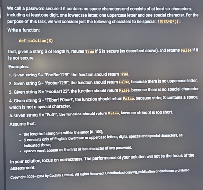 We call a password secure if it contains no space characters and consists of at least six characters, 
including at least one digit, one lowercase letter, one uppercase letter and one special character. For the 
purpose of this task, we will consider just the following characters to be special: 1@#$%^&().. 
Write a function: 
def solution(S) 
that, given a string S of length N, returns True if S is secure (as described above), and returns Fa1se if it 
is not secure. 
Examples: 
1. Given string S= "FooBar 123° the function should retum T rue. 
2. Given string S= *foobar 123l ', the function should return Fa1se, because there is no uppercase letter. 
3. Given string S=^* FooBar1 23° , the function should return Fa1se, because there is no special character. 
4. Given string S=^circ FO bar! F0bar!", the function should retur Fa1se, because string S contains a space, 
which is not a special character, 
5. Given strin S=^circ Foo° ", the function should return Fa1se, because string S is too short. 
Assume that: 
the length of string S is within the range |_ 0.10 ot 
S consists only of English lowercase or uppercase letters, digits, spaces and special characters, as 
indicated above; 
. spaces won't appear as the first or last character of any password. 
In your solution, focus on correctness. The performance of your solution will not be the focus of the 
assessment. 
Copyright 2009-2024 by Codility Limited. All Rights Reserved. Unsuthorized copying, publication or disclosure prohibited.