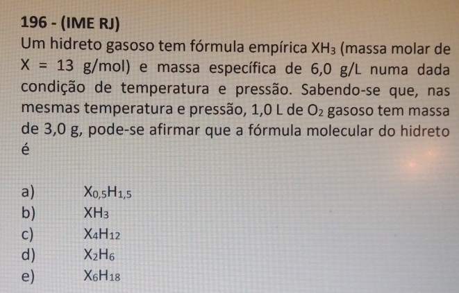 196 - (IME RJ)
Um hidreto gasoso tem fórmula empírica XH_3 (massa molar de
X=13g/mol) e massa específica de 6,0 g/L numa dada
condição de temperatura e pressão. Sabendo-se que, nas
mesmas temperatura e pressão, 1,0 L de O_2 gasoso tem massa
de 3,0 g, pode-se afirmar que a fórmula molecular do hidreto
é
a) X_0,5H_1,5
b) XH_3
c) X_4H_12
d) X_2H_6
e) X_6H_18