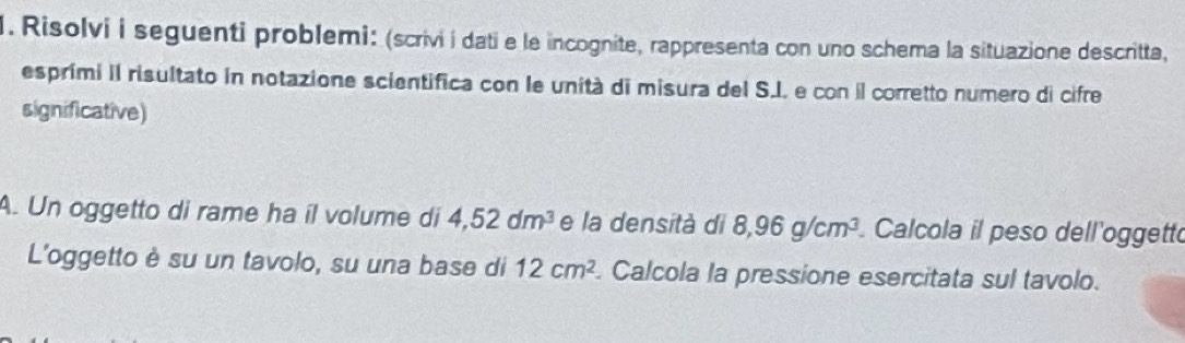 Risolvi i seguenti problemi: (scrivi i dati e le incognite, rappresenta con uno schema la situazione descritta, 
esprími II risultato in notazione scientifica con le unità di misura del S.J. e con il corretto numero di cifre 
significative) 
A. Un oggetto di rame ha íl volume di 4,52dm^3 e la densità di 8,96g/cm^3 Calcola il peso dell'oggetto 
L'oggetto è su un tavolo, su una base di 12cm^2. Calcola la pressione esercitata sul tavolo.