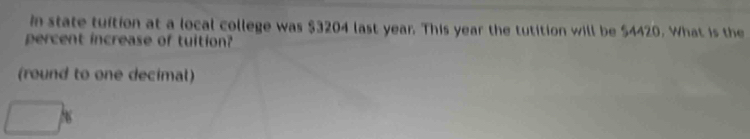 in state tuftion at a local college was $3204 last year. This year the tutition will be $4420. What is the 
percent increase of tuition? 
(round to one decimal)
□ %