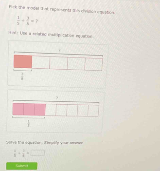 Pick the model that represents this division equation.
 1/5 /  3/8 = ?
Hint: Use a related multiplication equation.
?
 3/8 
Solve the equation. Simplify your answer
 1/5 /  3/8 =□
Submit