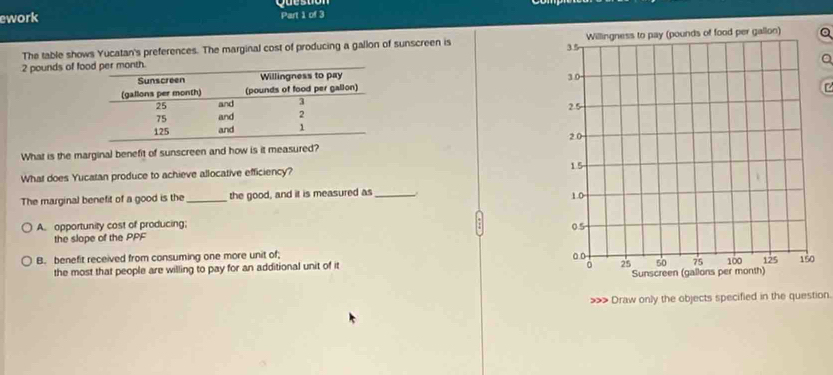 ework Part 1 of 3
The table shows Yucatan's preferences. The marginal cost of producing a gallon of sunscreen is Q
2 pounds of fo



What is the marginal benefit of sunscreen and how is it measured?
What does Yucatan produce to achieve allocative efficiency? 
The marginal benefit of a good is the_ the good, and it is measured as_
A. opportunity cost of producing; 
the slope of the PPF
B. benefit received from consuming one more unit of; 
the most that people are willing to pay for an additional unit of it
> Draw only the objects specified in the question.