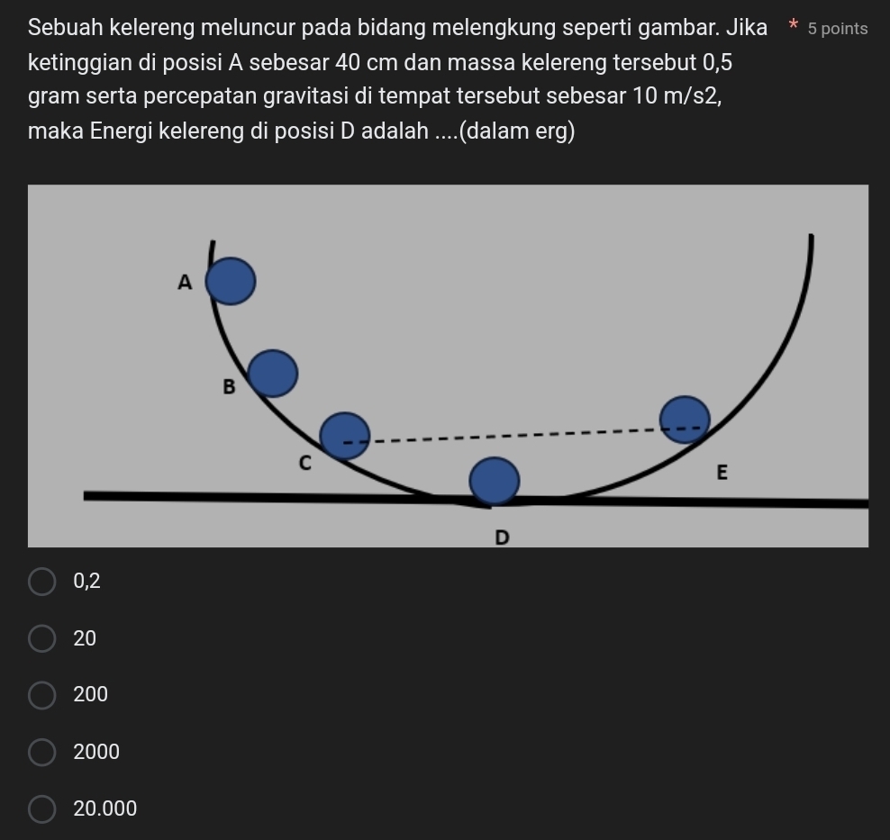 Sebuah kelereng meluncur pada bidang melengkung seperti gambar. Jika * 5 points
ketinggian di posisi A sebesar 40 cm dan massa kelereng tersebut 0,5
gram serta percepatan gravitasi di tempat tersebut sebesar 10 m/s2,
maka Energi kelereng di posisi D adalah ....(dalam erg)
0,2
20
200
2000
20.000