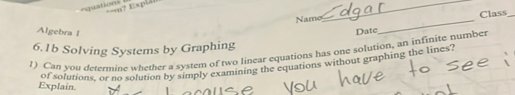 quations 
m? Explt 
_ 
Name Class_ 
Algebra 1 
Date 
_ 
6.1b Solving Systems by Graphing 
1) Can you determine whether a system of two linear equations has one solution, an infinite number 
of solutions, or no solution by simply examining the equations without graphing the lines? 
Explain.