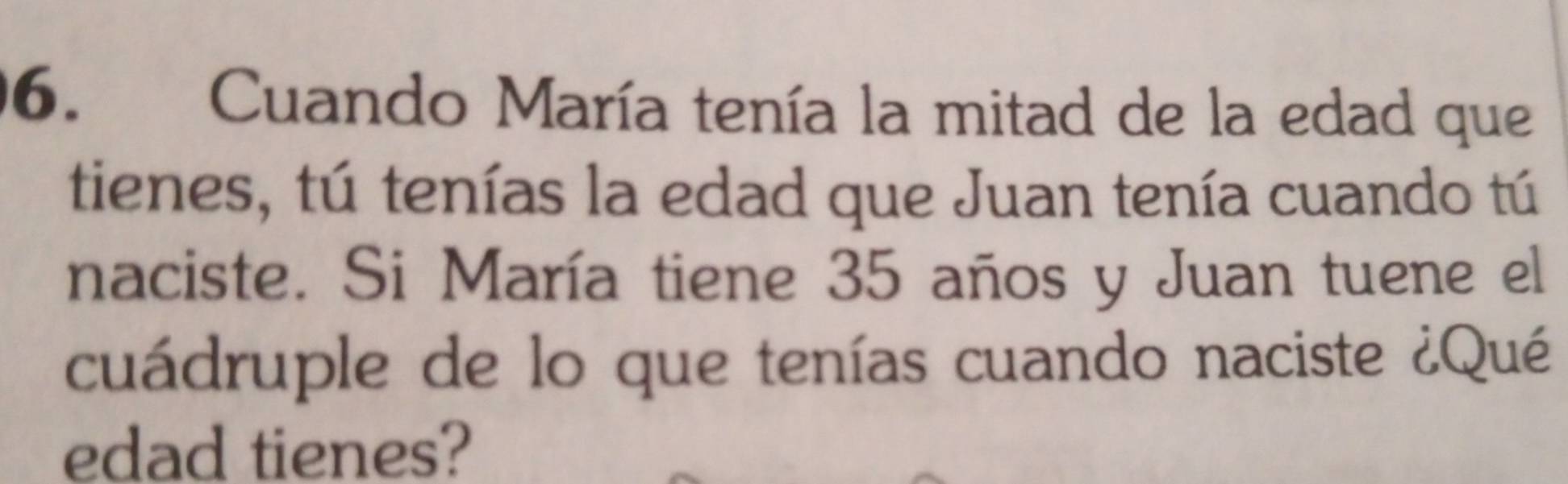 Cuando María tenía la mitad de la edad que 
tienes, tú tenías la edad que Juan tenía cuando tú 
naciste. Si María tiene 35 años y Juan tuene el 
cuádruple de lo que tenías cuando naciste ¿Qué 
edad tienes?