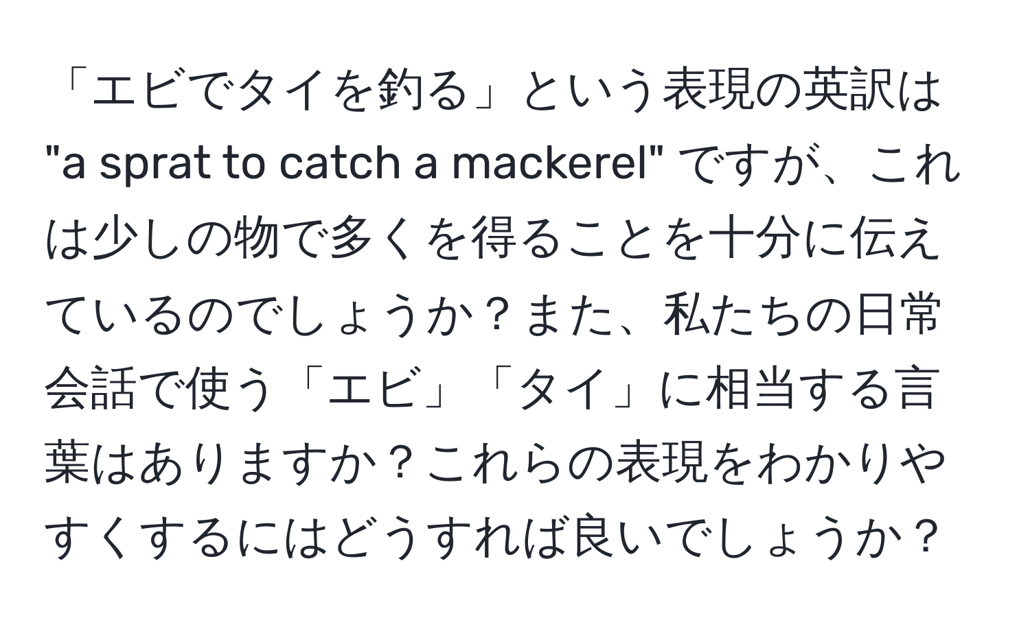 「エビでタイを釣る」という表現の英訳は "a sprat to catch a mackerel" ですが、これは少しの物で多くを得ることを十分に伝えているのでしょうか？また、私たちの日常会話で使う「エビ」「タイ」に相当する言葉はありますか？これらの表現をわかりやすくするにはどうすれば良いでしょうか？