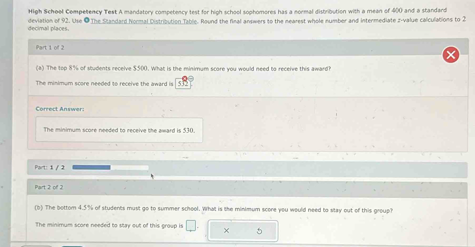 High School Competency Test A mandatory competency test for high school sophomores has a normal distribution with a mean of 400 and a standard 
deviation of 92. Use ●The Standard Normal Distribution Table. Round the final answers to the nearest whole number and intermediate z-value calculations to 2
decimal places. 
Part 1 of 2 
(a) The top 8% of students receive $500. What is the minimum score you would need to receive this award? 
The minimum score needed to receive the award is 532
Correct Answer: 
The minimum score needed to receive the award is 530. 
Part: 1 / 2 
Part 2 of 2 
(b) The bottom 4.5% of students must go to summer school. What is the minimum score you would need to stay out of this group? 
The minimum score needed to stay out of this group is × 5