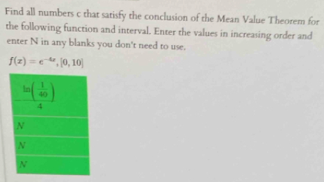 Find all numbers c that satisfy the conclusion of the Mean Value Theorem for
the following function and interval. Enter the values in increasing order and
enter N in any blanks you don't need to use.
f(x)=e^(-4x),[0,10]