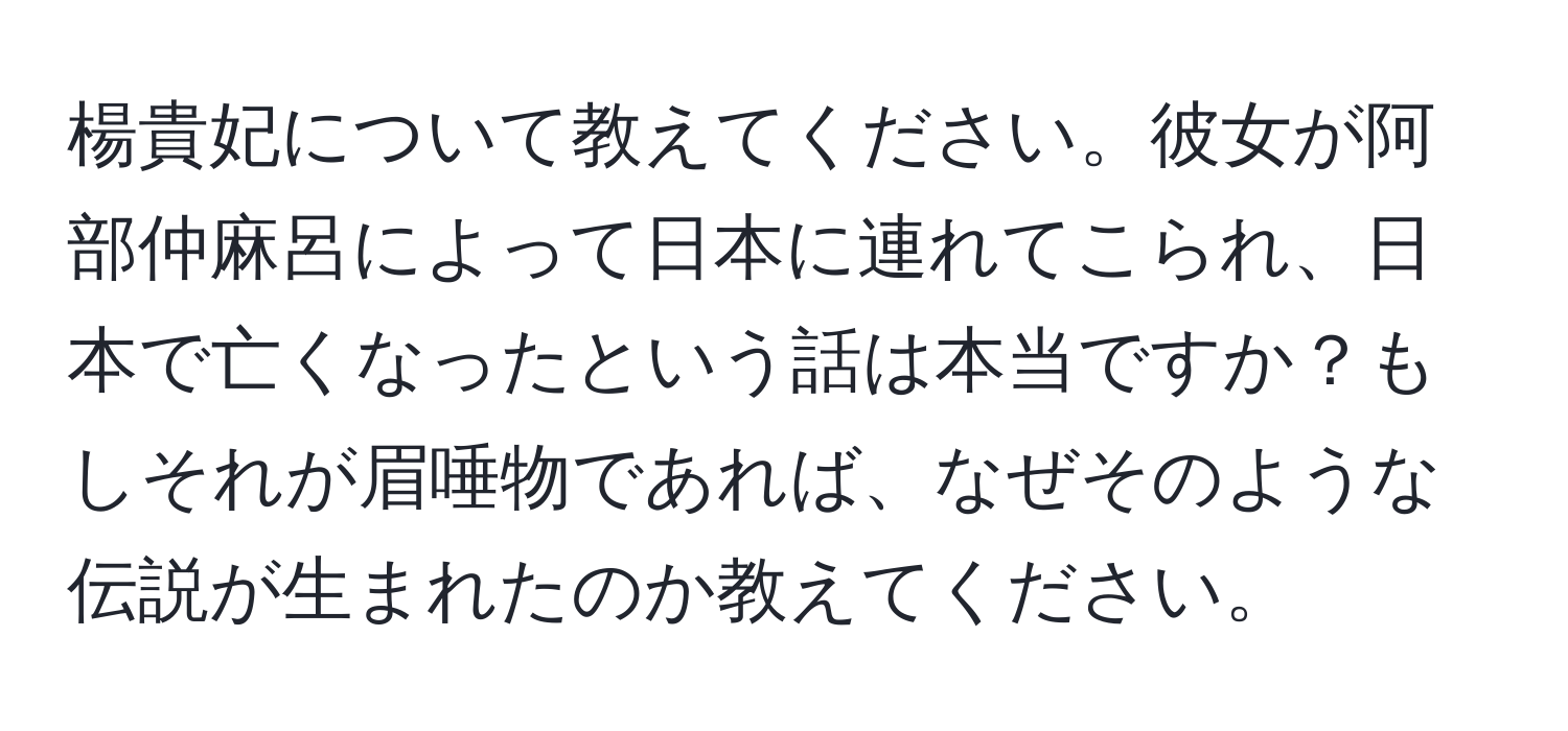 楊貴妃について教えてください。彼女が阿部仲麻呂によって日本に連れてこられ、日本で亡くなったという話は本当ですか？もしそれが眉唾物であれば、なぜそのような伝説が生まれたのか教えてください。