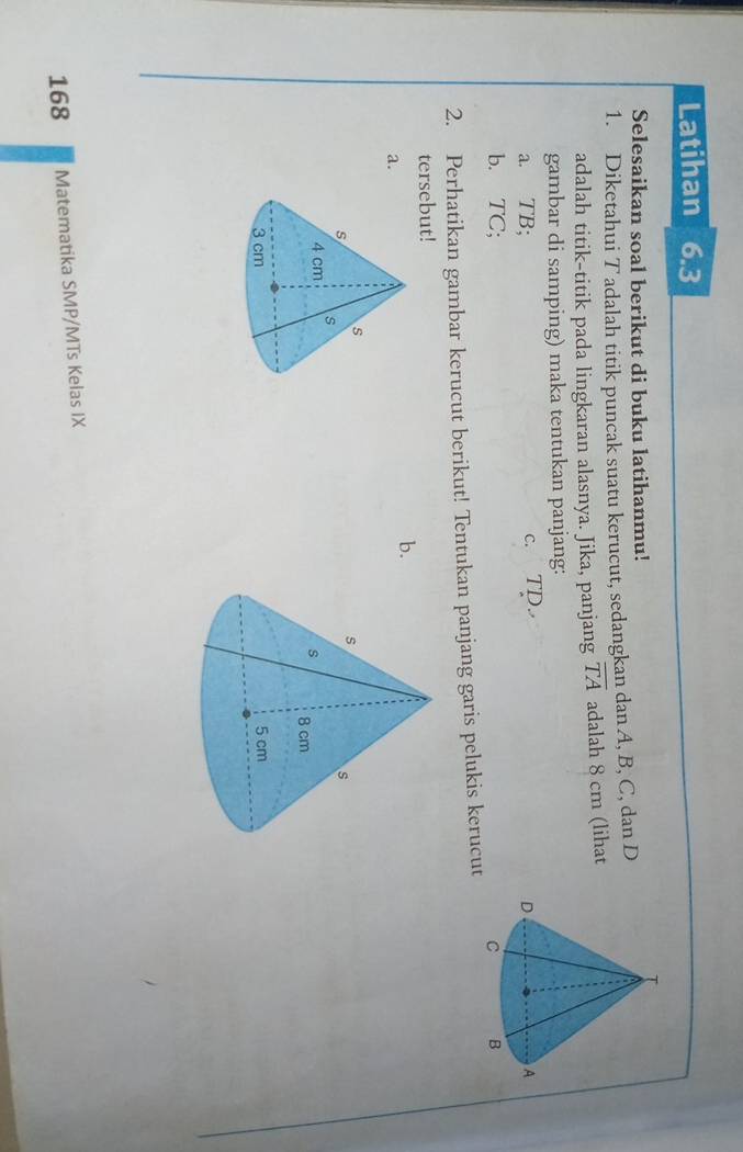 Latihan 6.3 
Selesaikan soal berikut di buku latihanmu! 
1. Diketahui T adalah titik puncak suatu kerucut, sedangkan dan A, B, C, dan D
adalah titik-titik pada lingkaran alasnya. Jika, panjang overline TA adalah 8 cm (lihat 
gambar di samping) maka tentukan panjang: 
a. TB; c. TD. 
b. TC C: 
2. Perhatikan gambar kerucut berikut! Tentukan panjang garis pelukis kerucut 
tersebut! 
b. 
a. 


168 Matematika SMP/MTs Kelas IX