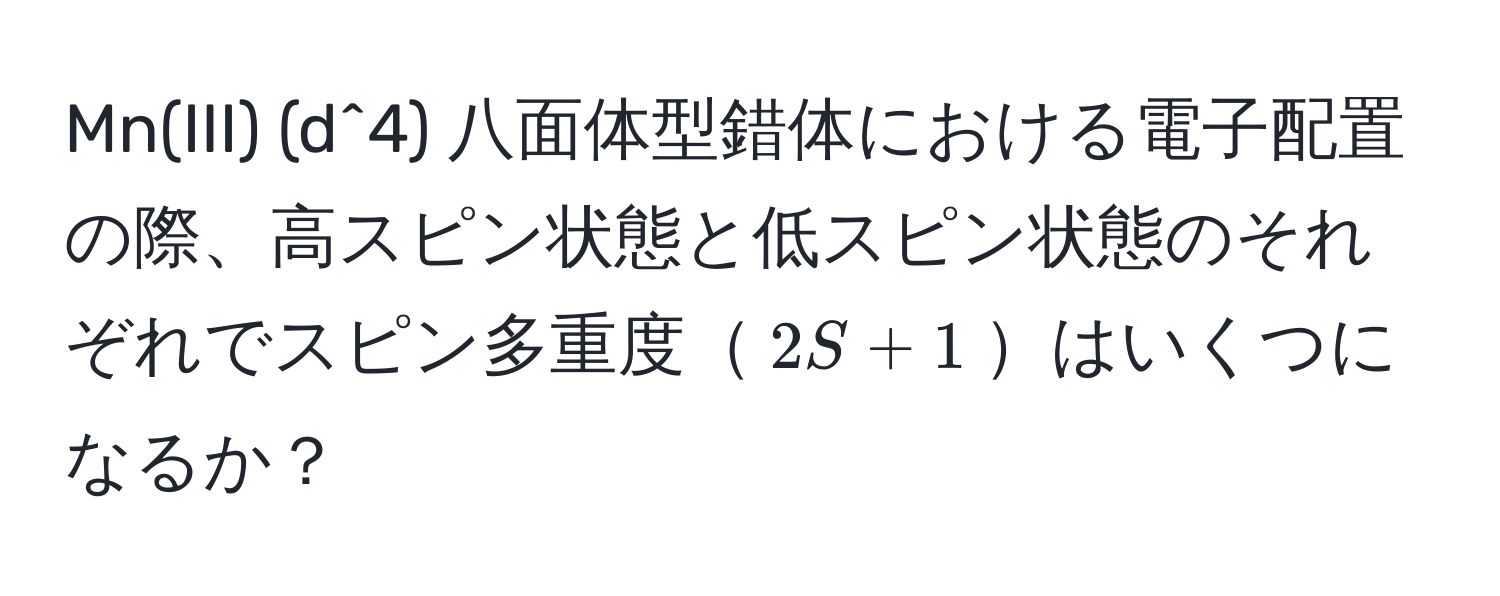 Mn(III) (d^4) 八面体型錯体における電子配置の際、高スピン状態と低スピン状態のそれぞれでスピン多重度$2S+1$はいくつになるか？