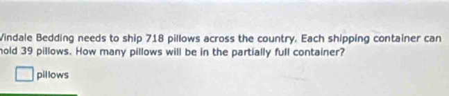 Vindale Bedding needs to ship 718 pillows across the country. Each shipping container can 
hold 39 pillows. How many pillows will be in the partially full container? 
pillows
