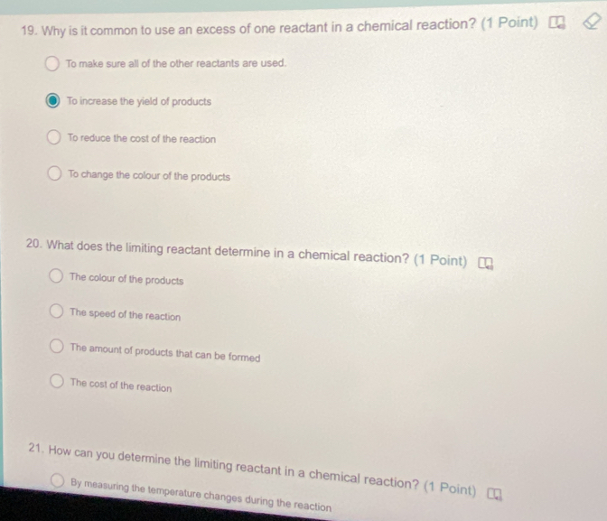 Why is it common to use an excess of one reactant in a chemical reaction? (1 Point)
To make sure all of the other reactants are used.
To increase the yield of products
To reduce the cost of the reaction
To change the colour of the products
20. What does the limiting reactant determine in a chemical reaction? (1 Point)
The colour of the products
The speed of the reaction
The amount of products that can be formed
The cost of the reaction
21. How can you determine the limiting reactant in a chemical reaction? (1 Point)
By measuring the temperature changes during the reaction