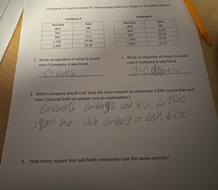 Company A's and Company B's landscaping costs are shown in the tables below.
1. Write an equation of what it would 2. Write an equation of what it would
cost if Company A was hired. cost if Company B was hired.
_
_
3. Which company would cost Tony the least amount to landscape 2,500 square feet and
why? (Include both an answer and an explanation.)
4. How many square feet will both companies cost the same amount?