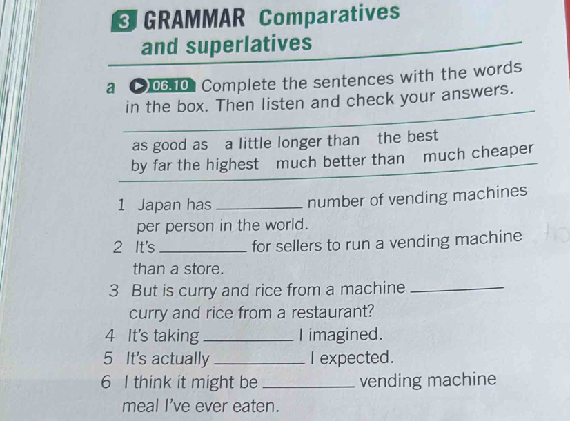 GRAMMAR Comparatives 
and superlatives 
a )06.101 Complete the sentences with the words 
in the box. Then listen and check your answers. 
as good as a little longer than the best 
by far the highest much better than much cheaper 
1 Japan has _number of vending machines 
per person in the world. 
2 It's _for sellers to run a vending machine 
than a store. 
3 But is curry and rice from a machine_ 
curry and rice from a restaurant? 
4 It's taking _I imagined. 
5 It's actually _I expected. 
6 I think it might be _vending machine 
meal I've ever eaten.