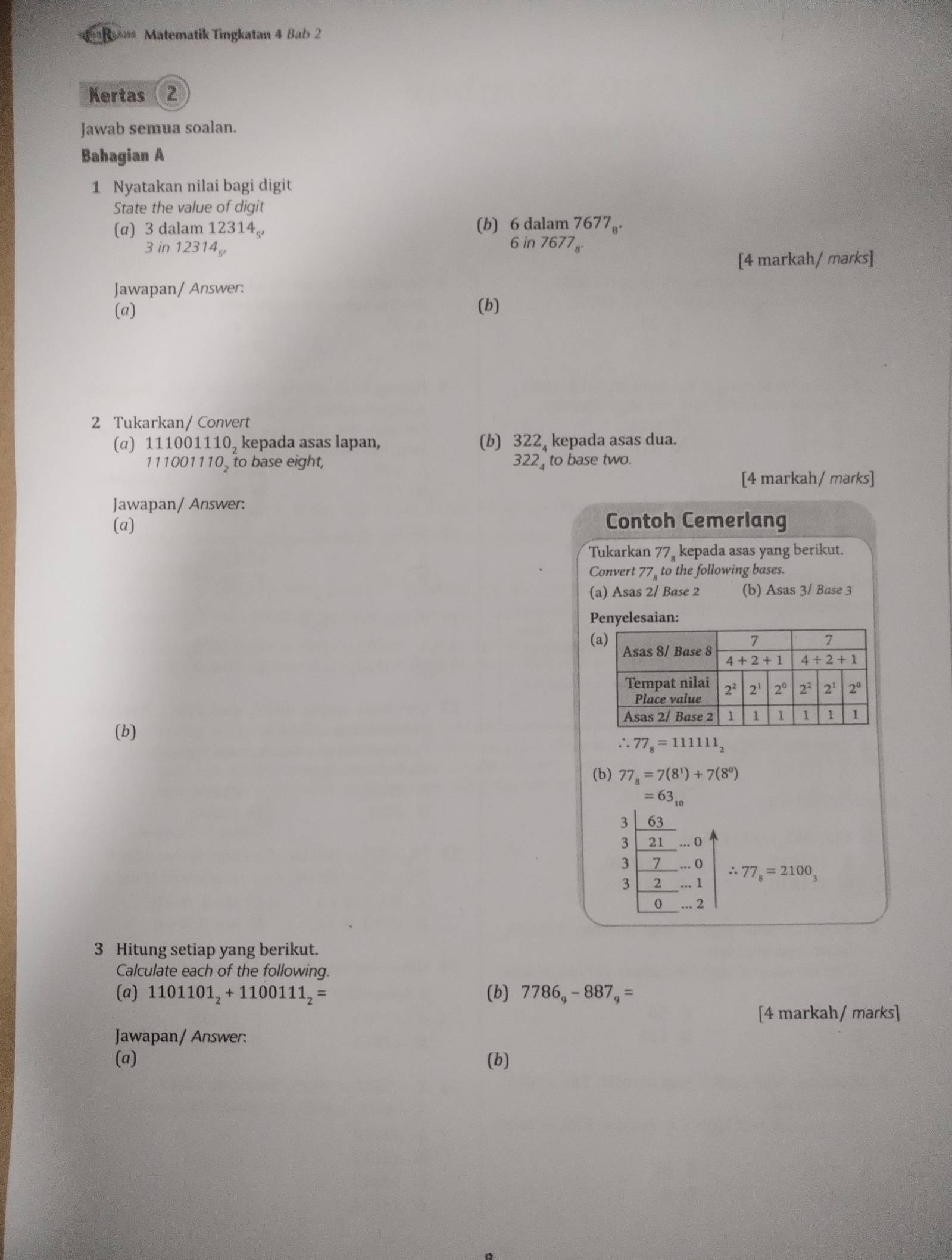 == R*** Matematik Tingkatan 4 Bab 2
Kertas (2
Jawab semua soalan.
Bahagian A
1 Nyatakan nilai bagi digit
State the value of digit
(α) 3 dalam 123 14
(b) beginarrayr 6dalam7677_8. 6in7677_8.endarray
3 in 12314
[4 markah/ marks]
Jawapan/ Answer:
(a) (b)
2 Tukarkan/ Convert
(α) 111001110, kepada asas lapan, (b) 322, kepada asas dua.
111001110, to base eight, 322 to base two.
[4 markah/ marks]
Jawapan/ Answer:
(a) Contoh Cemerlang
Tukarkan 77_8 kepada asas yang berikut.
Convert 77_8 to the following bases.
(a) Asas 2/ Base 2 (b) Asas 3/ Base 3
Penyelesaian:
(
(b) 
∴ 77_8=111111_2
(b) 77_8=7(8^1)+7(8^0)
=63_10
3 63
3 21 ·s 0
3 7 _ ...( ∴
3 2...1 77_8=2100_3
0 ... 2
3 Hitung setiap yang berikut.
Calculate each of the following.
(a) 1101101_2+1100111_2= (b) 7786_9-887_9=
[4 markah/ marks]
Jawapan/ Answer:
(a) (b)